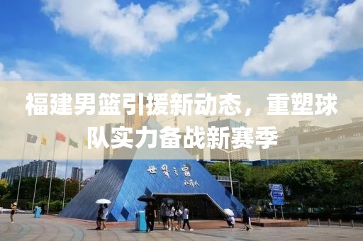 福建男篮引援新动态，重塑球队实力备战新赛季