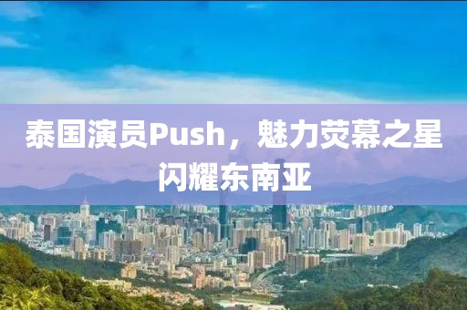 泰国演员Push，魅力荧幕之星闪耀东南亚