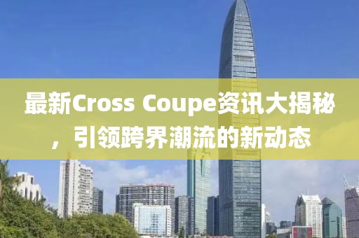 最新Cross Coupe资讯大揭秘，引领跨界潮流的新动态