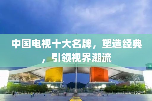 中国电视十大名牌，塑造经典，引领视界潮流