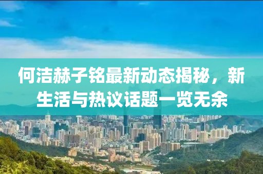 何洁赫子铭最新动态揭秘，新生活与热议话题一览无余