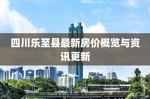 四川乐至县最新房价概览与资讯更新