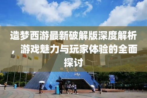 造梦西游最新破解版深度解析，游戏魅力与玩家体验的全面探讨