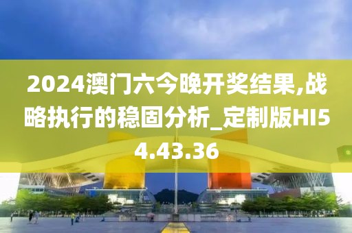 2024澳门六今晚开奖结果,战略执行的稳固分析_定制版HI54.43.36