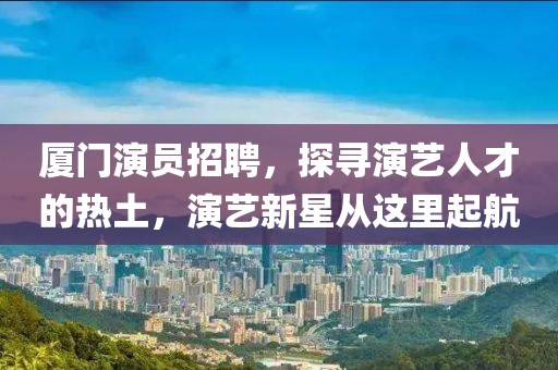 厦门演员招聘，探寻演艺人才的热土，演艺新星从这里起航