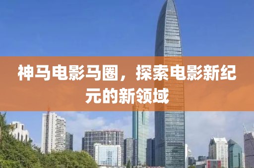 神马电影马圈，探索电影新纪元的新领域