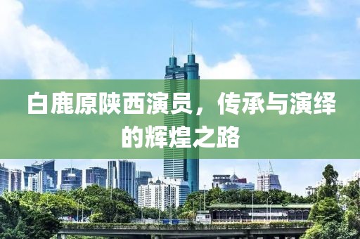 白鹿原陕西演员，传承与演绎的辉煌之路