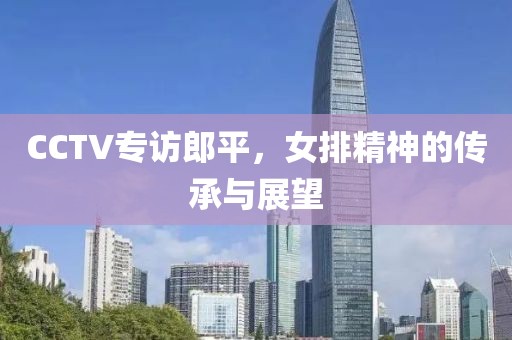 CCTV专访郎平，女排精神的传承与展望