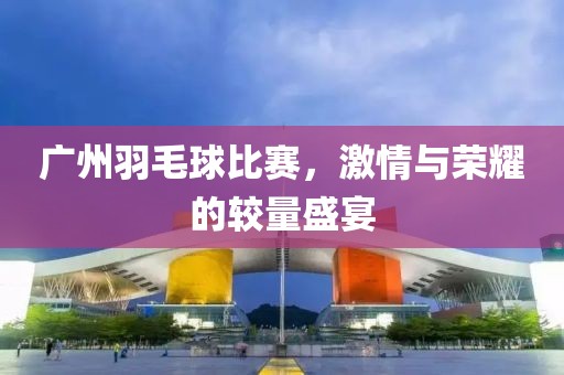 广州羽毛球比赛，激情与荣耀的较量盛宴