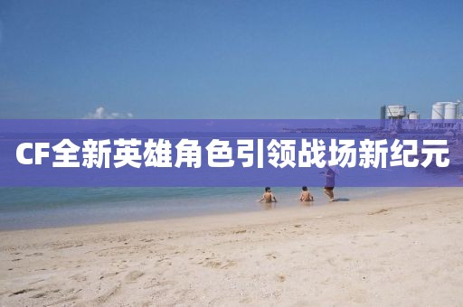 CF全新英雄角色引领战场新纪元