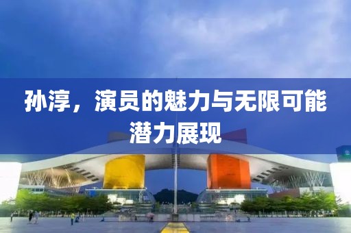 孙淳，演员的魅力与无限可能潜力展现