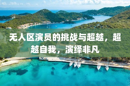 无人区演员的挑战与超越，超越自我，演绎非凡