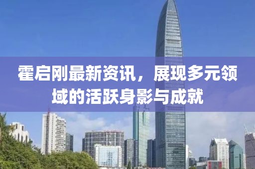 霍启刚最新资讯，展现多元领域的活跃身影与成就