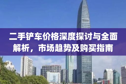 二手铲车价格深度探讨与全面解析，市场趋势及购买指南