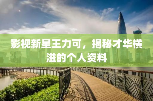 影视新星王力可，揭秘才华横溢的个人资料