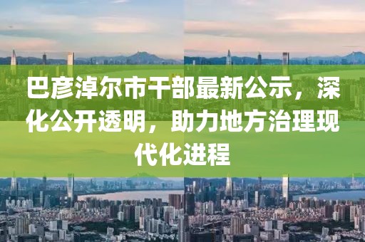 巴彦淖尔市干部最新公示，深化公开透明，助力地方治理现代化进程