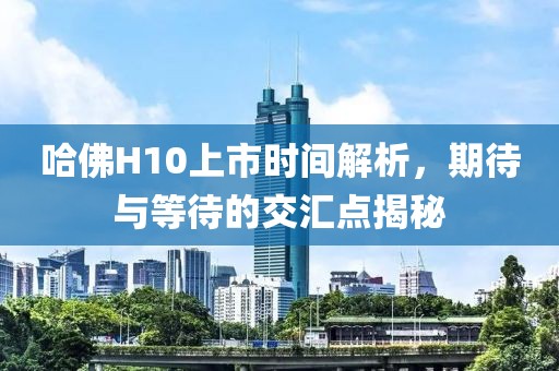 哈佛H10上市时间解析，期待与等待的交汇点揭秘