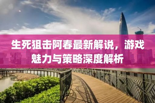 生死狙击阿春最新解说，游戏魅力与策略深度解析