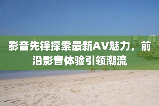 影音先锋探索最新AV魅力，前沿影音体验引领潮流