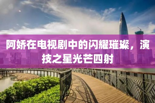 阿娇在电视剧中的闪耀璀璨，演技之星光芒四射