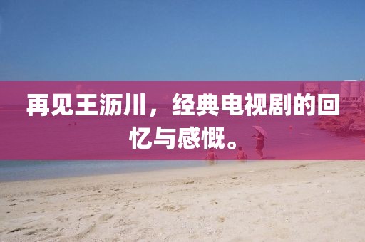 再见王沥川，经典电视剧的回忆与感慨。