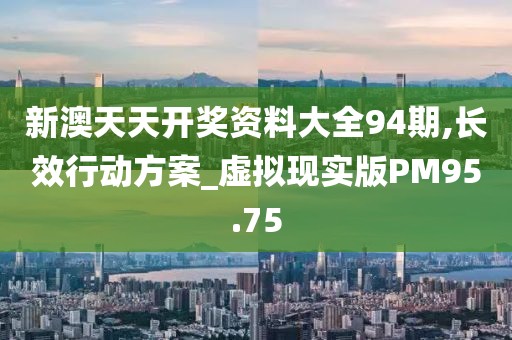 新澳天天开奖资料大全94期,长效行动方案_虚拟现实版PM95.75
