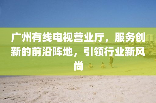广州有线电视营业厅，服务创新的前沿阵地，引领行业新风尚