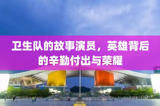 卫生队的故事演员，英雄背后的辛勤付出与荣耀