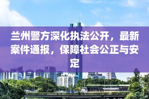 兰州警方深化执法公开，最新案件通报，保障社会公正与安定