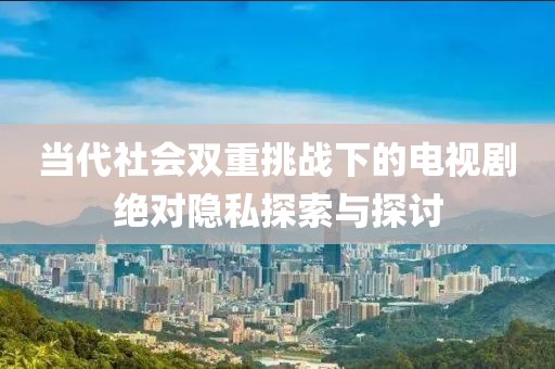当代社会双重挑战下的电视剧绝对隐私探索与探讨