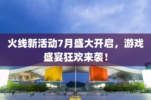 火线新活动7月盛大开启，游戏盛宴狂欢来袭！