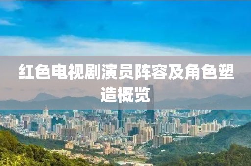 红色电视剧演员阵容及角色塑造概览