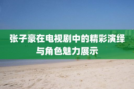 张子豪在电视剧中的精彩演绎与角色魅力展示