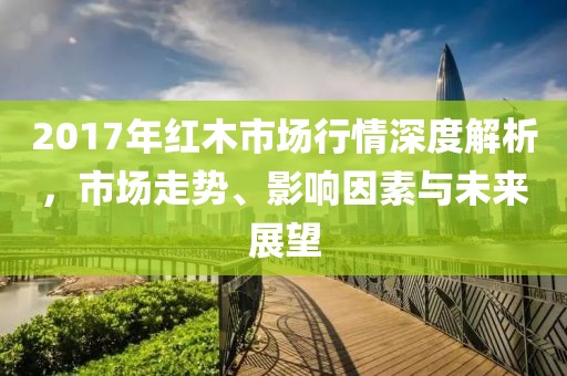 2017年红木市场行情深度解析，市场走势、影响因素与未来展望