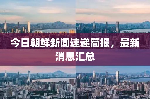 今日朝鲜新闻速递简报，最新消息汇总