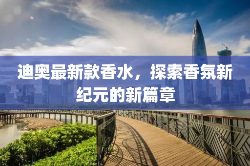 迪奥最新款香水，探索香氛新纪元的新篇章