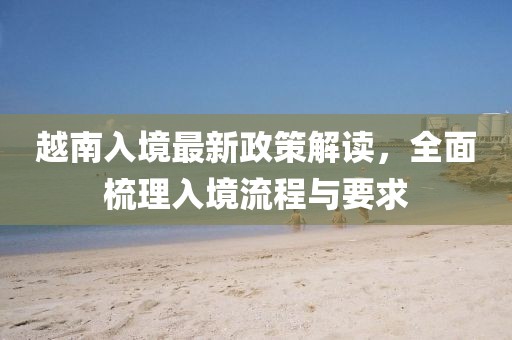 越南入境最新政策解读，全面梳理入境流程与要求