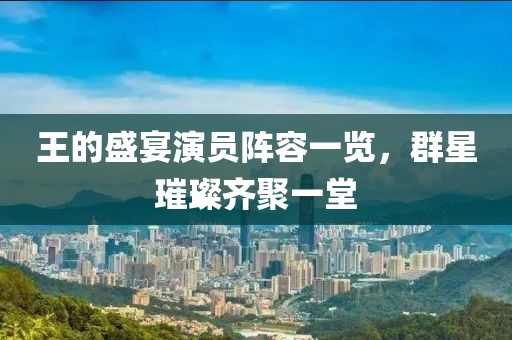王的盛宴演员阵容一览，群星璀璨齐聚一堂