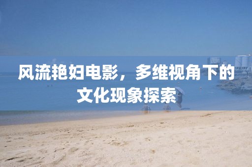 风流艳妇电影，多维视角下的文化现象探索