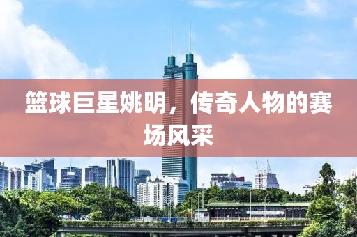篮球巨星姚明，传奇人物的赛场风采