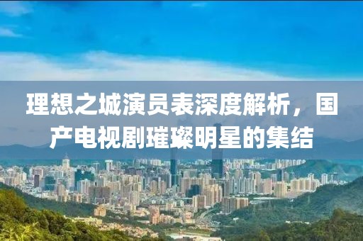 理想之城演员表深度解析，国产电视剧璀璨明星的集结
