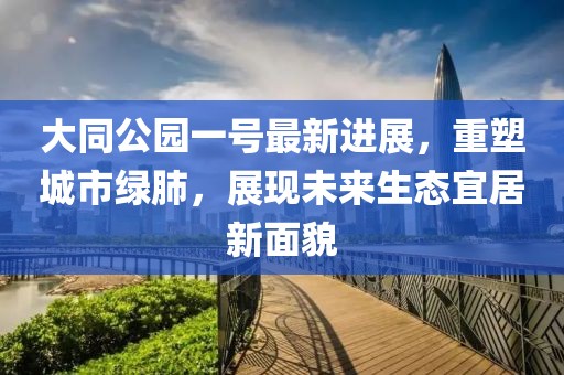 大同公园一号最新进展，重塑城市绿肺，展现未来生态宜居新面貌