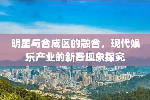 明星与合成区的融合，现代娱乐产业的新晋现象探究