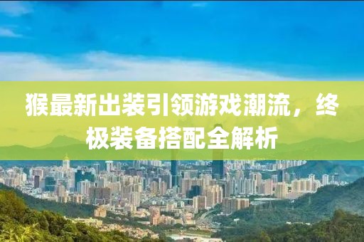 猴最新出装引领游戏潮流，终极装备搭配全解析