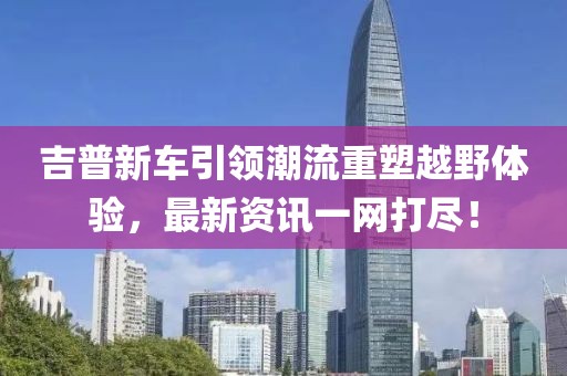 吉普新车引领潮流重塑越野体验，最新资讯一网打尽！