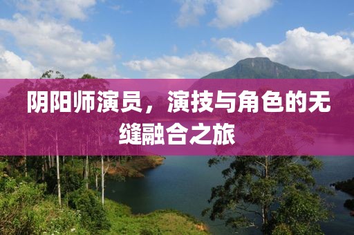 阴阳师演员，演技与角色的无缝融合之旅