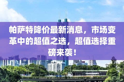 帕萨特降价最新消息，市场变革中的超值之选，超值选择重磅来袭！