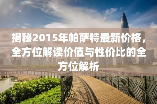 揭秘2015年帕萨特最新价格，全方位解读价值与性价比的全方位解析