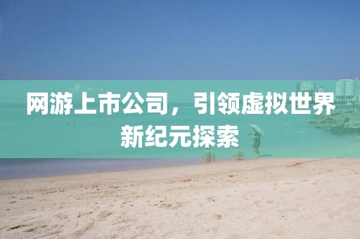 网游上市公司，引领虚拟世界新纪元探索