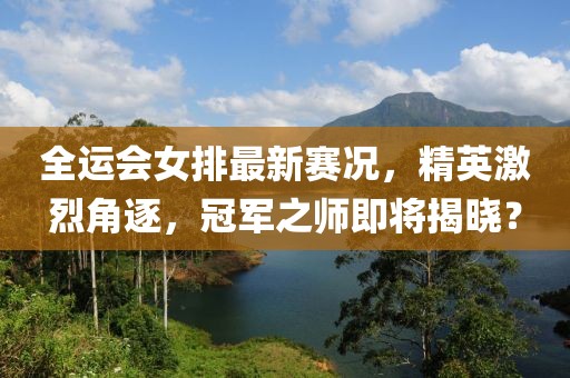 全运会女排最新赛况，精英激烈角逐，冠军之师即将揭晓？